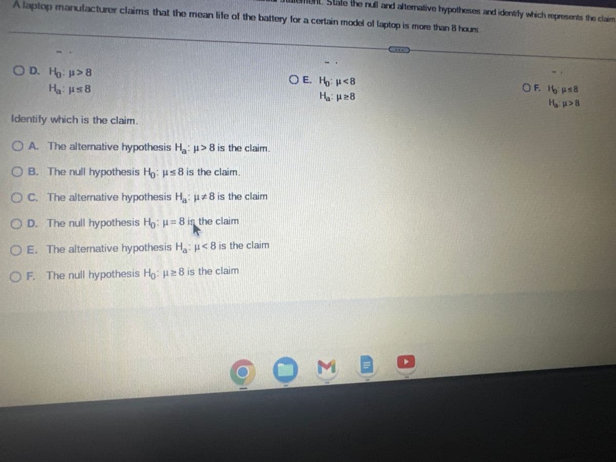 For the statement below, write the claim as a mathematical statement. State the null and alternative hypotheses and identify which represents the claim.
A laptop manufacturer claims that the mean life of the battery for a certain model of laptop is more than 8 hours.
Write the claim as a mathematical statement.
OA. p<8
OD. μ≤8
Choose the correct null and alternative hypotheses below.
OA. Ho: μ = 8
H₂: μ#8
OD. Ho: > 8
Ha: μ≤8
K
Identify which is the claim.
OA. The alternative hypothesis H₂: >8 is the claim.
OB. μ≥8
Ο Ε. μ> 8
O B. Ho: μ ≥8
Ha: μ<8
O E. Ho: <8
Ha: μ ≥8
O ME
OC. μ=8
OF. μ#8
OC. H₂: μ#8
Ha: μ = 8
OF. Ho: μ≤8
H₂:μ>8
X
May 8
Sub
2:36