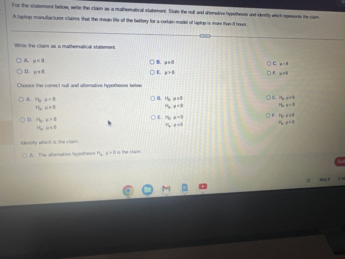 For the statement below, write the claim as a mathematical statement. State the null and alternative hypotheses and identify which represents the claim.
A laptop manufacturer claims that the mean life of the battery for a certain model of laptop is more than 8 hours.
Write the claim as a mathematical statement.
OA. p<8
OD. μ≤8
Choose the correct null and alternative hypotheses below.
OA. Ho: μ = 8
H₂: μ#8
OD. Ho: > 8
Ha: μ≤8
K
Identify which is the claim.
OA. The alternative hypothesis H₂: >8 is the claim.
OB. μ≥8
Ο Ε. μ> 8
O B. Ho: μ ≥8
Ha: μ<8
O E. Ho: <8
Ha: μ ≥8
O ME
OC. μ=8
OF. μ#8
OC. H₂: μ#8
Ha: μ = 8
OF. Ho: μ≤8
H₂:μ>8
X
May 8
Sub
2:36