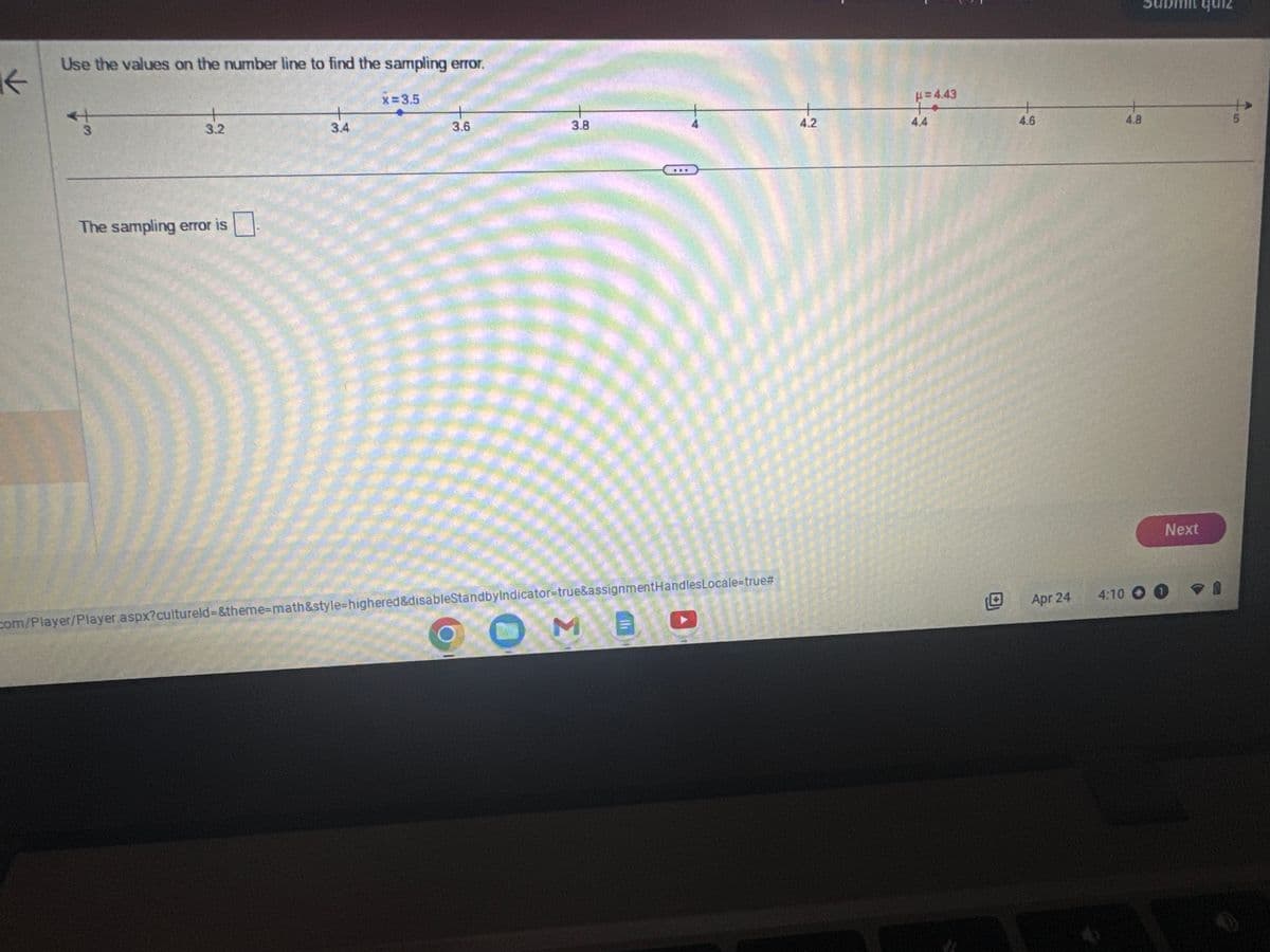 K
Use the values on the number line to find the sampling error.
3
3.2
The sampling error is
3.4
x=3.5
3.6
3.8
O M B
com/Player/Player.aspx?cultureld=&theme-math&style=highered&disableStandbyIndicator=true&assignmentHandlesLocale=true#
+
4.2
=4.43
4.4
4.6
Apr 24
4.8
Next
4:10 00
quiz