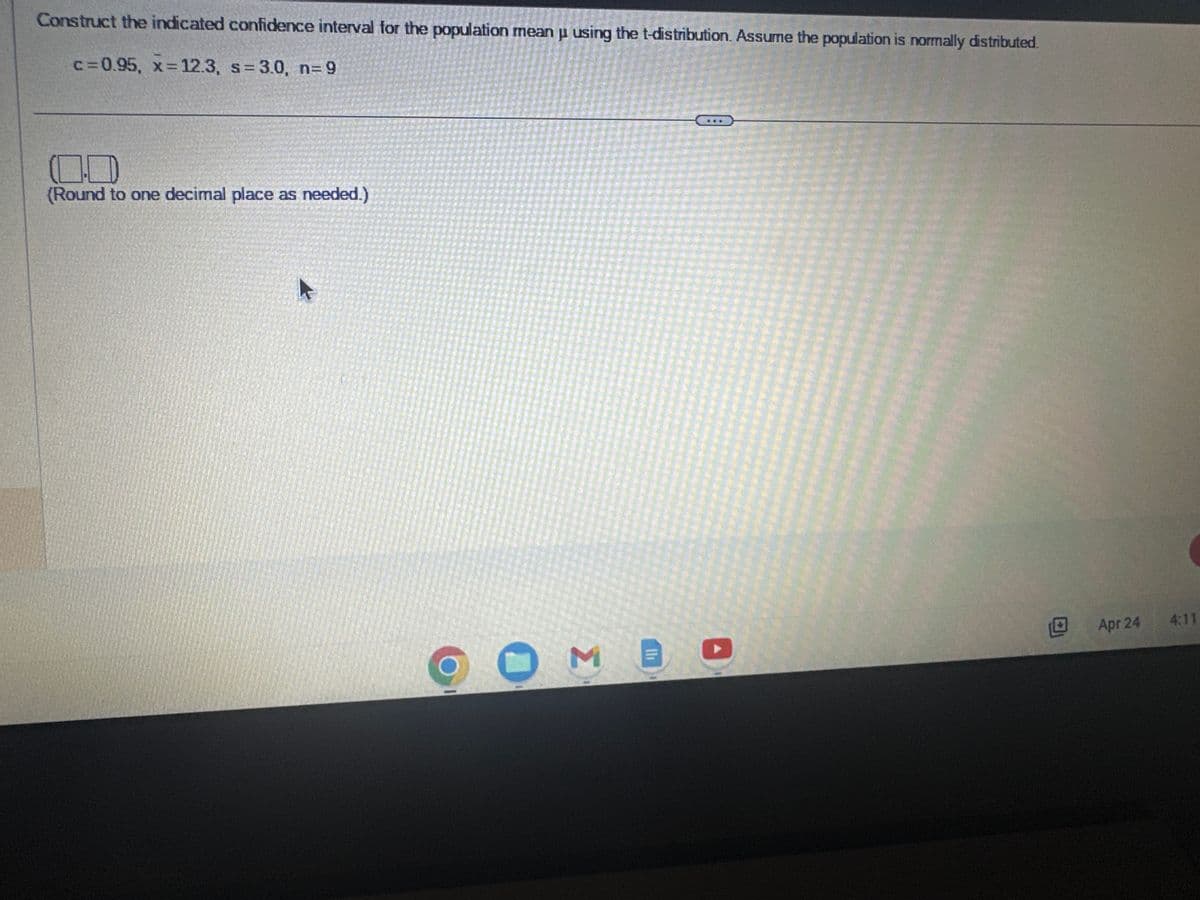 Construct the indicated confidence interval for the population mean u using the t-distribution. Assume the population is normally distributed.
P
c=0.95, x= 12.3, s= 3.0, n=9
(Round to one decimal place as needed.)
M
FEE
Apr 24
4:11