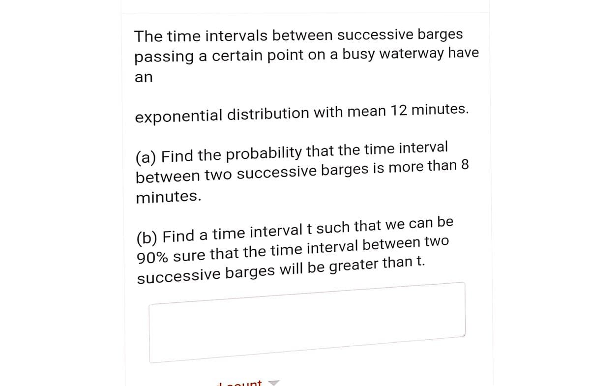 The time intervals between successive barges
passing a certain point on a busy waterway have
an
exponential distribution with mean 12 minutes.
(a) Find the probability that the time interval
between two successive barges is more than 8
minutes.
(b) Find a time intervalt such that we can be
90% sure that the time interval between two
successive barges will be greater than t.
Loount ▼
