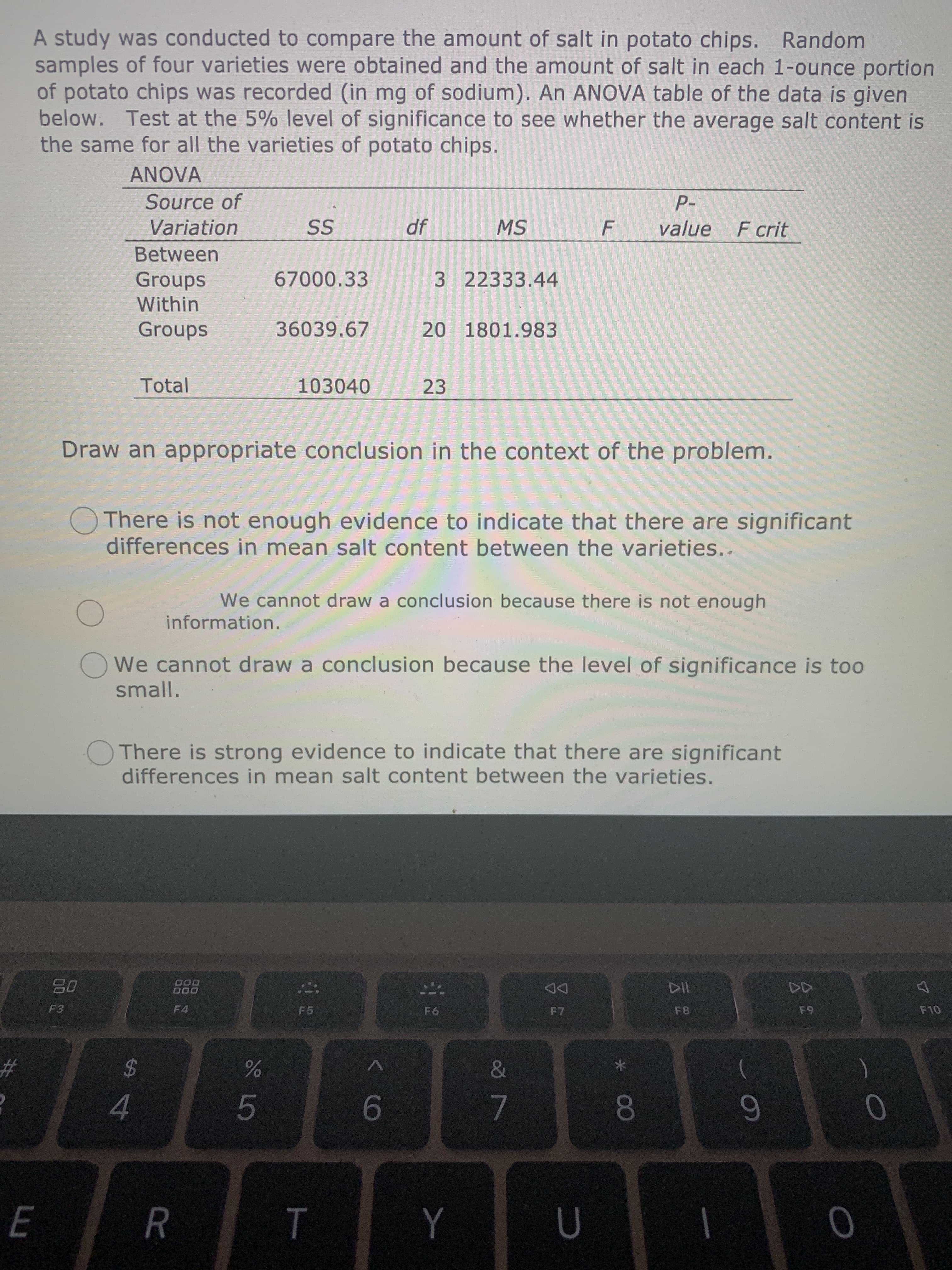 OThere is not enough evidence to indicate that there are significant
differences in mean salt content between the varieties..
We cannot draw a conclusion because there is not enough
information.
We cannot draw a conclusion because the level of significance is too
small.
OThere is strong evidence to indicate that there are significant
differences in mean salt content between the varieties.
