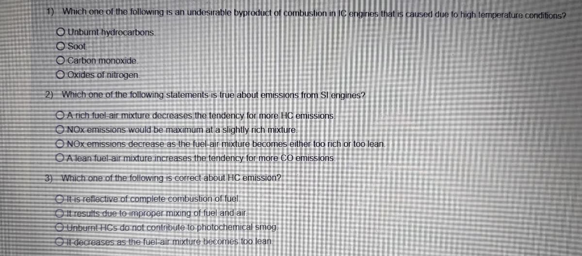 1) Which one of the following is an undesirable byproduct of combustion in IC engines that is caused due to high temperature conditions?
O Unburnt hydrocarbons.
O Soot
O Carbon monoxide.
O Oxides of nitrogen.
2) Which one of the following statements is true about emissions from Sl engines?
OA rich fuel-air mixture decreases the tendency for more HC emissions
ONOX emissions would be maximum at a slightly rich mixture
O NOx emissions decrease as the fuel-air mixture becomes either too rich or too lean.
OA lean fuel-air mixture increases the tendency for more CO emissions
3) Which one of the following is correct about HC emission?
O t is reflective of complete combustion of fuel.
It results due to improper mixing of fuel and air
O Unburnt HCs do not contribute to photochemical smog.
O It decreases as the fuelair mixture becomes too lean
