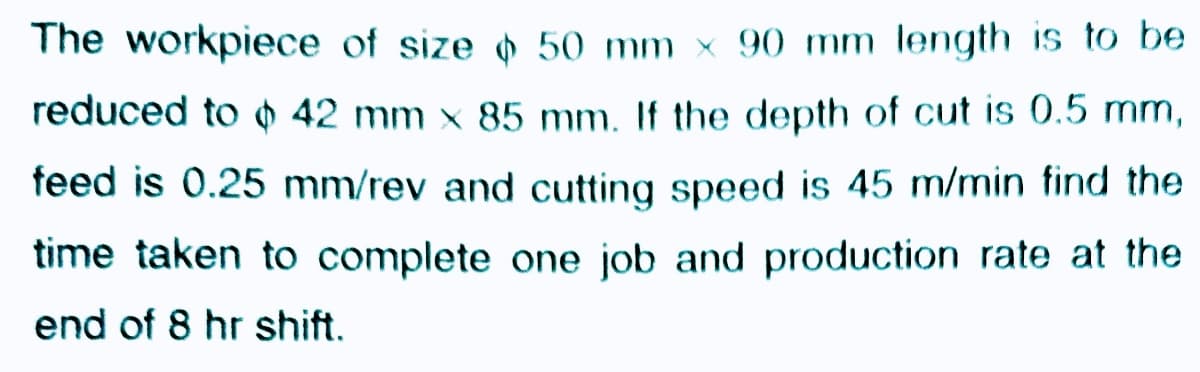 The workpiece of size 50 mm x 90 mm length is to be
reduced to 0 42 mm x 85 mm. If the depth of cut is 0.5 mm,
feed is 0.25 mm/rev and cutting speed is 45 m/min find the
time taken to complete one job and production rate at the
end of 8 hr shift.
