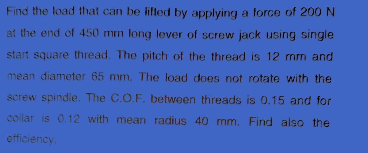 Find the load that can be lifted by applying a force of 200 N
at the end of 450 mm long lever of screw jack using single
start square thread. The pitch of the thread is 12 mm and
mean diameter 65 mm. The load does not rotate with the
screw spindle. The C.O.F. between threads is 0.15 and for
collar is 0.12 with mean radius 40 mm. Find also the
efficiency.
