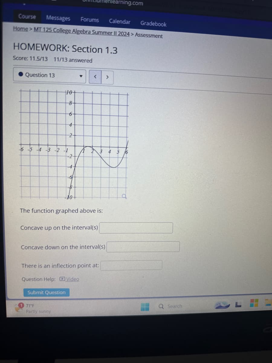 Course
Messages
Forums
nlearning.com
Calendar
Gradebook
Home>MT 125 College Algebra Summer II 2024> Assessment
HOMEWORK: Section 1.3
Score: 11.5/13 11/13 answered
Question 13
▾
<
>
10
-6-5-4-3-2-1
8
6
4
2-
23
-2-
-4
-0₁
10+
The function graphed above is:
Concave up on the interval(s)
Concave down on the interval(s)
There is an inflection point at:
Question Help: Video
Submit Question
71°F
Partly sunny
Q Search