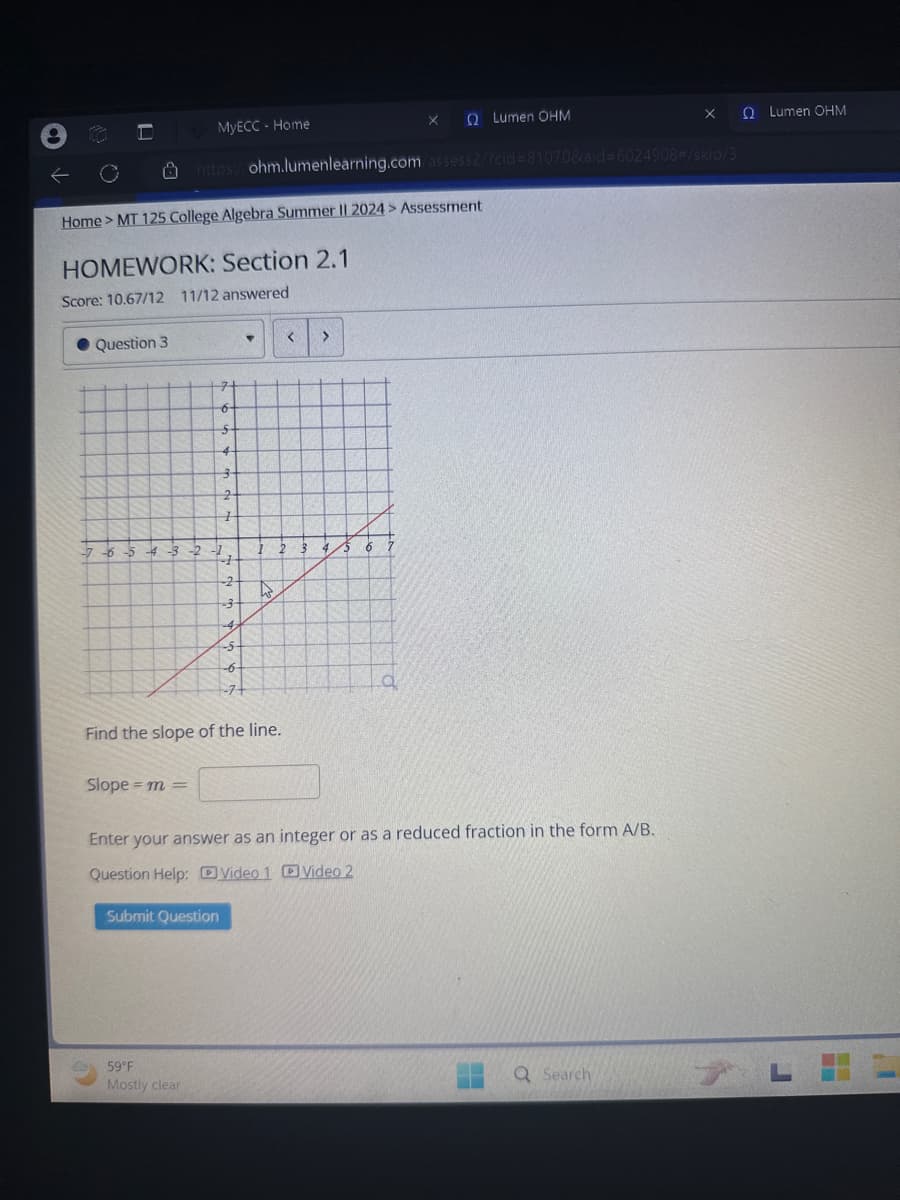 16
MyECC - Home
Х
Ω Lumen ΟΗΜ
×
QLumen OHM
https://ohm.lumenlearning.com/assess2/?cid=81070&aid=6024908#/skip/3
Home > MT 125 College Algebra Summer II 2024 > Assessment
HOMEWORK: Section 2.1
Score: 10.67/12 11/12 answered
Question 3
5
4
-7-6-5 -4-3-2-1
2
<
>
6
+
-2
-3
-4
-5-
-6-
-7+
a
Find the slope of the line.
Slope =m=
Enter your answer as an integer or as a reduced fraction in the form A/B.
Question Help: Video 1 Video 2
Submit Question
Mostly clear
Q Search
L
59°F