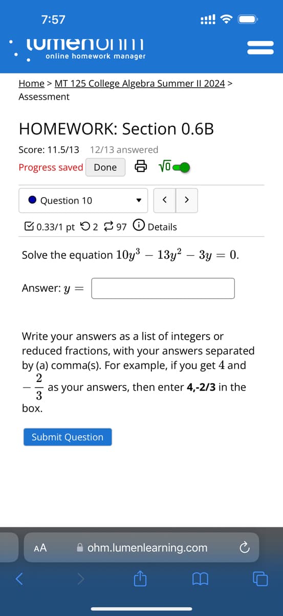 7:57
LumenoNM
online homework manager
Home > MT 125 College Algebra Summer II 2024 >
Assessment
HOMEWORK: Section 0.6B
Score: 11.5/13 12/13 answered
Progress saved Done 8 √
Question 10
་
<
>
0.33/1 pt 297 Details
Solve the equation 10y³ - 13y² - 3y = 0.
Answer: y =
Write your answers as a list of integers or
reduced fractions, with your answers separated
by (a) comma(s). For example, if you get 4 and
2
3
box.
as your answers, then enter 4,-2/3 in the
Submit Question
AA
ohm.lumenlearning.com