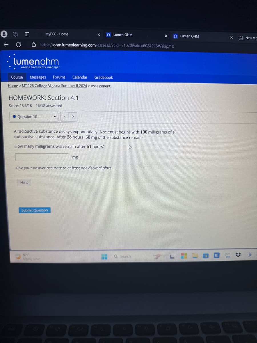 e
←
MyECC - Home
Ω Lumen ΟΗΜ
Ω Lumen ΟΗΜ
New tab
C
https://ohm.lumenlearning.com/assess2/?cid=81070&aid=6024916#/skip/10
lumenohm
online homework manager
Course Messages Forums
Calendar
Gradebook
Home > MT 125 College Algebra Summer II 2024 > Assessment
HOMEWORK: Section 4.1
Score: 15.6/18 16/18 answered
Question 10
<
>
A radioactive substance decays exponentially. A scientist begins with 100 milligrams of a
radioactive substance. After 28 hours, 50 mg of the substance remains.
How many milligrams will remain after 51 hours?
mg
Give your answer accurate to at least one decimal place
Hint
Submit Question
59°F
Mostly clear
esc
A
Q Search
L
B
21