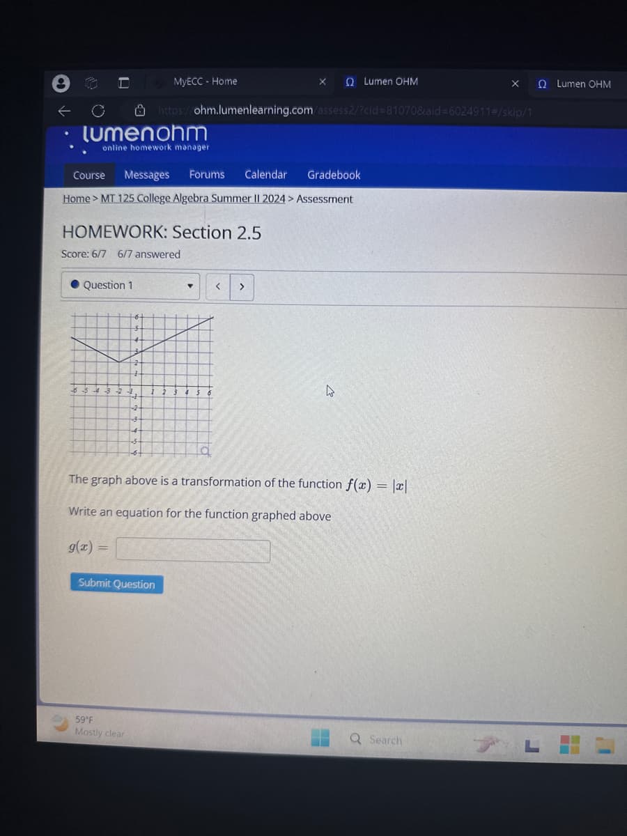 MyECC - Home
X
Ω Lumen ΟΗΜ
QLumen OHM
←
https://ohm.lumenlearning.com/assess2/?cid=81070&aid=6024911#/skip/1
lumenohm
Course
online homework manager
Messages Forums
Calendar
Gradebook
Home > MT 125 College Algebra Summer II 2024 > Assessment
HOMEWORK: Section 2.5
Score: 6/7 6/7 answered
Question 1
2
-6-5-4-3-2-1
+
-2-
-3-
4
-6+
< >
The graph above is a transformation of the function f(x) = |x|
Write an equation for the function graphed above
g(x) =
Submit Question
59°F
Mostly clear
Q Search
L