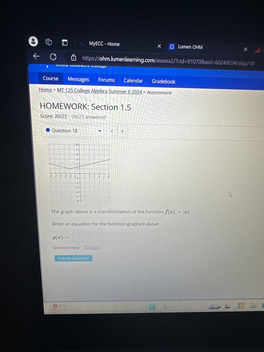 e
MyECC- Home
X Ω Lumen ΟΗΜ
Course
https://ohm.lumenlearning.com/assess2/?cid=81070&aid=6024903#/skip/18
Messages
Forums
Calendar
Gradebook
Home > MT 125 College Algebra Summer II 2024 > Assessment
HOMEWORK: Section 1.5
Score: 20/23 20/23 answered
Question 18
<
>
-3-2
-2
1 2 3 4 5 6
3
The graph above is a transformation of the function f(x) = |x|
Write an equation for the function graphed above
g(x) =
Question Help: Video
Submit Question
61°F