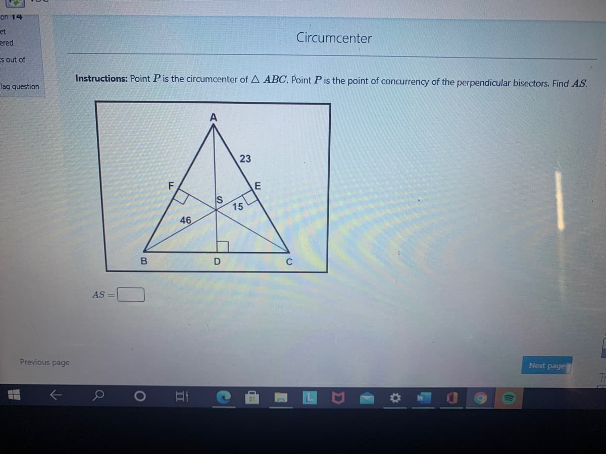 on 14
et
ered
Circumcenter
Es out of
Instructions: Point P is the circumcenter of A ABC, Point P is the point of concurrency of the perpendicular bisectors. Find AS.
lag question
23
E
15
46
C
AS =
Previous page
Next page
