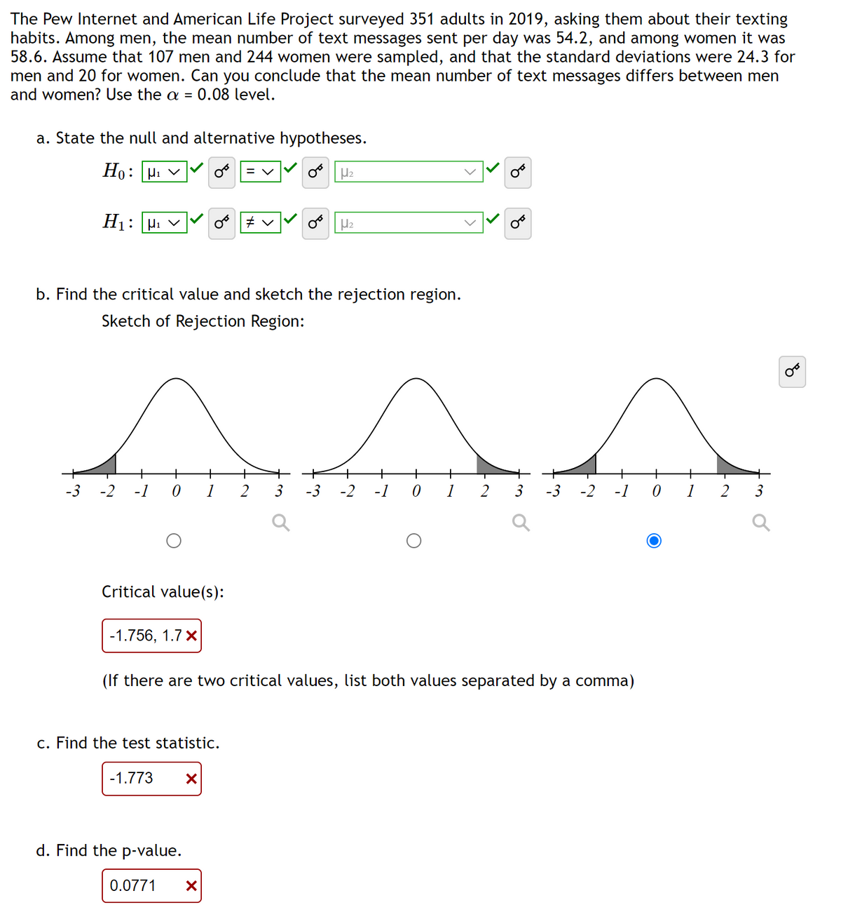 The Pew Internet and American Life Project surveyed 351 adults in 2019, asking them about their texting
habits. Among men, the mean number of text messages sent per day was 54.2, and among women it was
58.6. Assume that 107 men and 244 women were sampled, and that the standard deviations were 24.3 for
men and 20 for women. Can you conclude that the mean number of text messages differs between men
and women? Use the a = 0.08 level.
a. State the null and alternative hypotheses.
Ho: H₁ V
OF H₂
H₁: H₁ ✓
-3 -2 -1 0
b. Find the critical value and sketch the rejection region.
Sketch of Rejection Region:
Critical value(s):
homin
2 3 -3 -2 -1 0
2 3 -3 -2 -1 0
-1.756, 1.7 x
c. Find the test statistic.
= V
-1.773 X
OF
(If there are two critical values, list both values separated by a comma)
d. Find the p-value.
H₂
0.0771 X
2
3
४