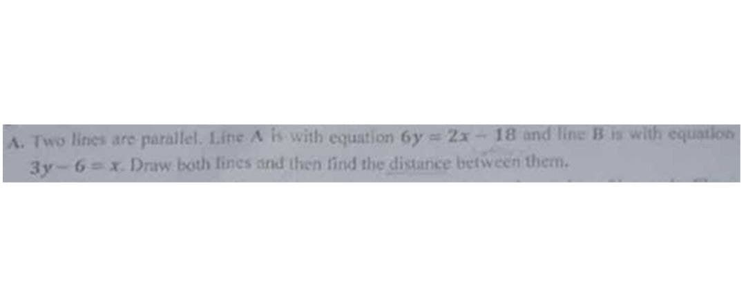 A. Two lines are parallel. Line A is with equation 6y=2x-18 and line B is with equation
3y-6=x. Draw both lines and then find the distance between them.