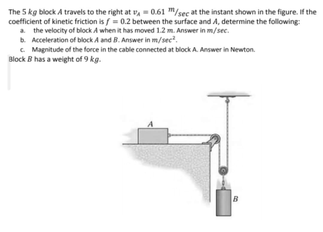 The 5 kg block A travels to the right at vA = 0.61 m/sec at the instant shown in the figure. If the
coefficient of kinetic friction is f = 0.2 between the surface and A, determine the following:
a. the velocity of block A when it has moved 1.2 m. Answer in m/sec.
b. Acceleration of block A and B. Answer in m/sec?.
c. Magnitude of the force in the cable connected at block A. Answer in Newton.
Block B has a weight of 9 kg.
B
