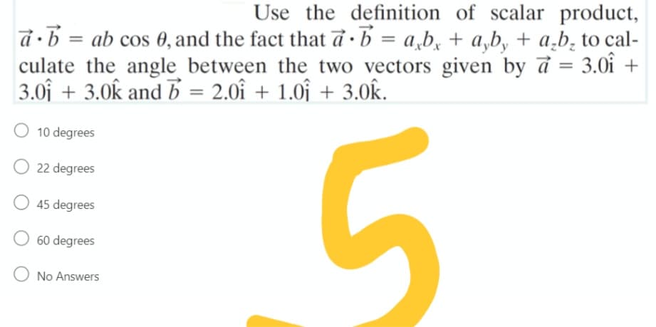 Use the definition of scalar product,
d •b = ab cos 0, and the fact that đ ·b = a,b, + a,b, + a,b̟ to cal-
culate the angle between the two vectors given by d
3.0f + 3.0k and b = 2.0î + 1.0î + 3.0k.
%3D
3.0î +
10 degrees
O 22 degrees
45 degrees
60 degrees
No Answers
