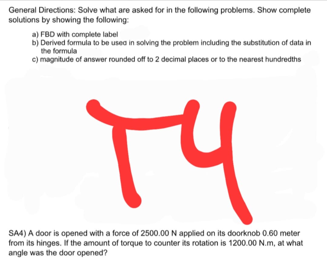 General Directions: Solve what are asked for in the following problems. Show complete
solutions by showing the following:
a) FBD with complete label
b) Derived formula to be used in solving the problem including the substitution of data in
the formula
c) magnitude of answer rounded off to 2 decimal places or to the nearest hundredths
SA4) A door is opened with a force of 2500.00N applied on its doorknob 0.60 meter
from its hinges. If the amount of torque to counter its rotation is 1200.00 N.m, at what
angle was the door opened?
