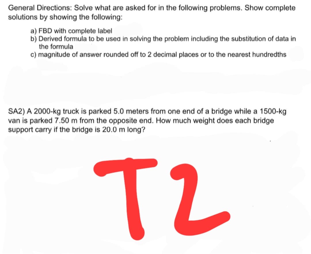 General Directions: Solve what are asked for in the following problems. Show complete
solutions by showing the following:
a) FBD with complete label
b) Derived formula to be used in solving the problem including the substitution of data in
the formula
c) magnitude of answer rounded off to 2 decimal places or to the nearest hundredths
SA2) A 2000-kg truck is parked 5.0 meters from one end of a bridge while a 1500-kg
van is parked 7.50 m from the opposite end. How much weight does each bridge
support carry if the bridge is 20.0 m long?
T2
