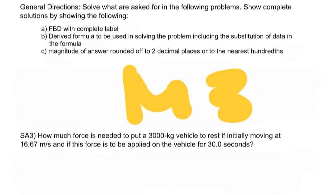 General Directions: Solve what are asked for in the following problems. Show complete
solutions by showing the following:
a) FBD with complete label
b) Derived formula to be used in solving the problem including the substitution of data in
the formula
c) magnitude of answer rounded off to 2 decimal places or to the nearest hundredths
MB
SA3) How much force is needed to put a 3000-kg vehicle to rest if initially moving at
16.67 m/s and if this force is to be applied on the vehicle for 30.0 seconds?
