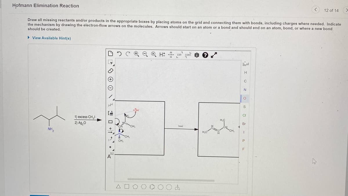 Hofmann Elimination Reaction
Draw all missing reactants and/or products in the appropriate boxes by placing atoms on the grid and connecting them with bonds, including charges where needed. Indicate
the mechanism by drawing the electron-flow arrows on the molecules. Arrows should start on an atom or a bond and should end on an atom, bond, or where a new bond
should be created.
► View Available Hint(s)
NH₂
1) excess CH₂I
2) Ag₂0
OO
[1]
2
A
CH₂
A
H --
heat
4
i?
H
C
N
O
S
CI
Br
I
P
12 of 14
F