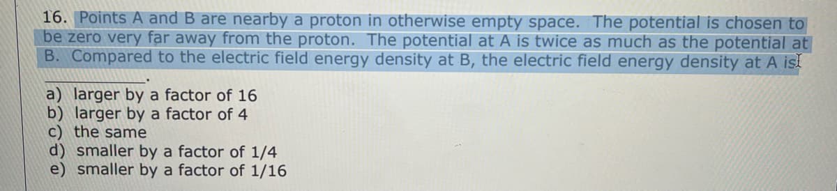 16. Points A and B are nearby a proton in otherwise empty space. The potential is chosen to
be zero very far away from the proton. The potential at A is twice as much as the potential at
B. Compared to the electric field energy density at B, the electric field energy density at A ist
a) larger by a factor of 16
b) larger by a factor of 4
c) the same
d) smaller by a factor of 1/4
e) smaller by a factor of 1/16