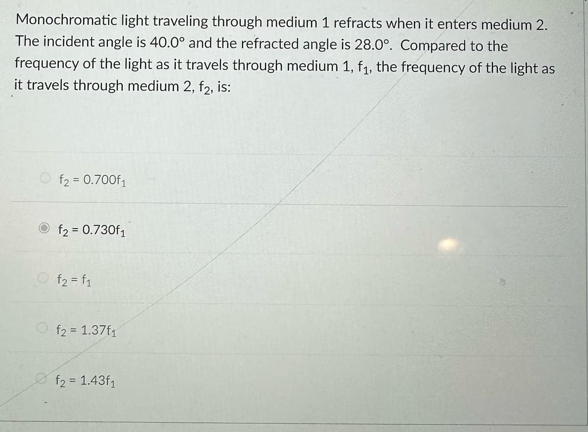 Monochromatic light traveling through medium 1 refracts when it enters medium 2.
The incident angle is 40.0° and the refracted angle is 28.0°. Compared to the
frequency of the light as it travels through medium 1, f₁, the frequency of the light as
it travels through medium 2, f2, is:
f₂ = 0.700f₁
f2 = 0.730f₁
f₂ = f₁
f2 = 1.37f1
f₂ = 1.43f1