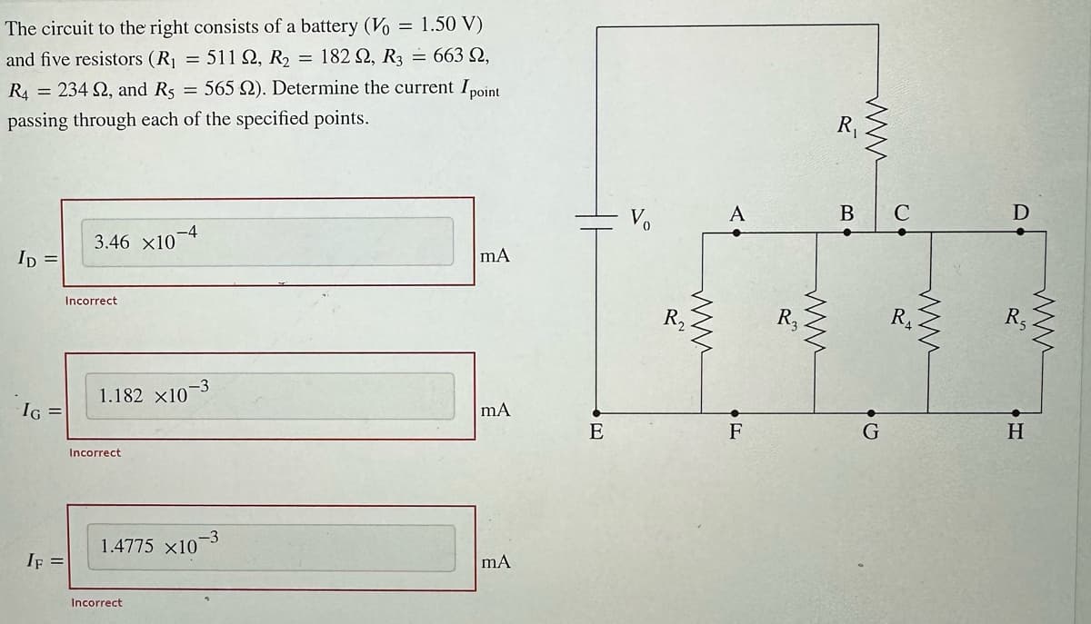 The circuit to the right consists of a battery (Vo = 1.50 V)
and five resistors (R₁ = 511 22, R₂ = 182 Q2, R3 = 663 N,
565 22). Determine the current I point
R4 = 234 S2, and Rs
passing through each of the specified points.
ID =
IG =
IF =
3.46 ×10
Incorrect
Incorrect
=
1.182 x107
-4
Incorrect
-3
1.4775 x10
mA
mA
mA
E
R₂
ww
A
F
www.
R₁
www
B C
G
R
D
R₂
I
H
www