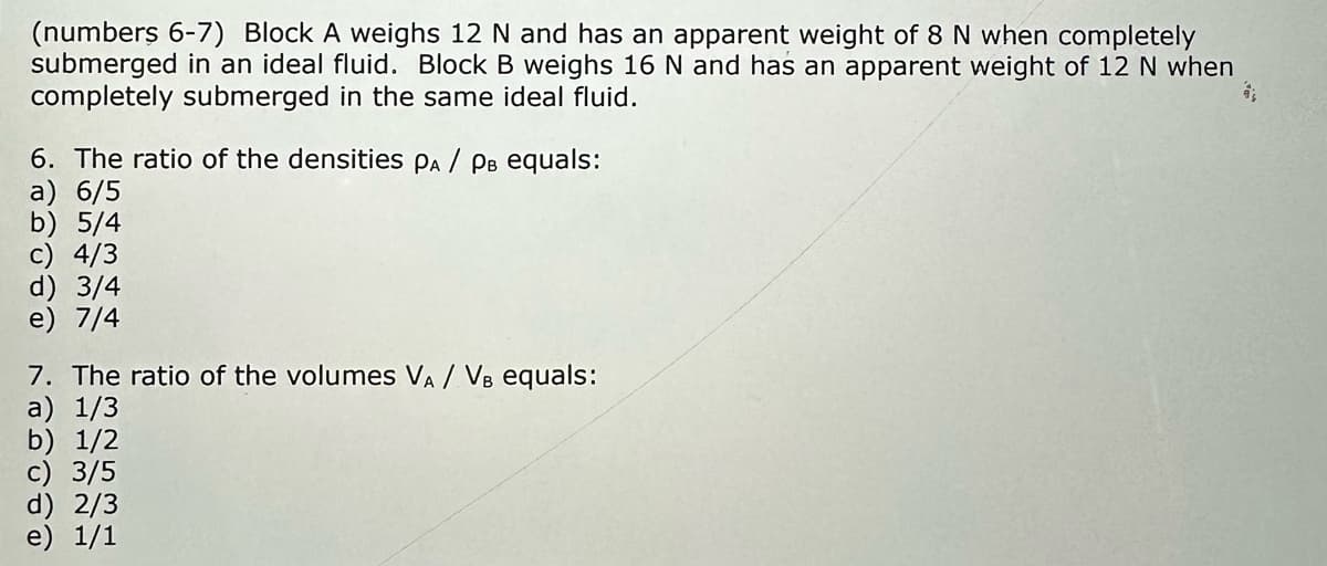 (numbers 6-7) Block A weighs 12 N and has an apparent weight of 8 N when completely
submerged in an ideal fluid. Block B weighs 16 N and has an apparent weight of 12 N when
completely submerged in the same ideal fluid.
6. The ratio of the densities PA / PB equals:
a) 6/5
b) 5/4
c) 4/3
d) 3/4
e) 7/4
7. The ratio of the volumes VA / VB equals:
a) 1/3
b) 1/2
c) 3/5
d) 2/3
e) 1/1