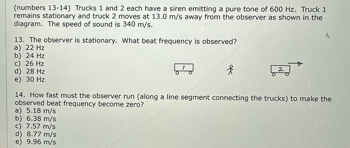 (numbers 13-14) Trucks 1 and 2 each have a siren emitting a pure tone of 600 Hz. Truck 1
remains stationary and truck 2 moves at 13.0 m/s away from the observer as shown in the
diagram. The speed of sound is 340 m/s.
13. The observer is stationary. What beat frequency is observed?
a) 22 Hz
b) 24 Hz
c) 26 Hz
d) 28 Hz
e) 30 Hz
f
a) 5.18 m/s
b) 6.38 m/s
c) 7.57 m/s
d) 8.77 m/s
e) 9.96 m/s
2
$1
14. How fast must the observer run (along a line segment connecting the trucks) to make the
observed beat frequency become zero?