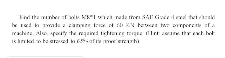 Find the number of bolts M8*1 which made from SAE Grade 4 steel that should
be used to provide a clamping force of 60 KN between two components of a
machine. Also, specify the required tightening torque. (Hint: assume that each bolt
is limited to be stressed to 65% of its proof strength).
