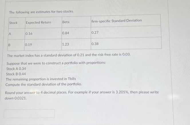 The following are estimates for two stocks.
Expected Return
Stock
A
B
0.16
0.19
Beta
0.84
1.23
firm-specific Standard Deviation
0.27
0.38
The market index has a standard deviation of 0.21 and the risk-free rate is 0.03.
Suppose that we were to construct a portfolio with proportions:
Stock A 0.34
Stock B 0.44
The remaining proportion is invested in Tbills
Compute the standard deviation of the portfolio.
Round your answer to 4 decimal places. For example if your answer is 3.205%, then please write
down 0.0321.