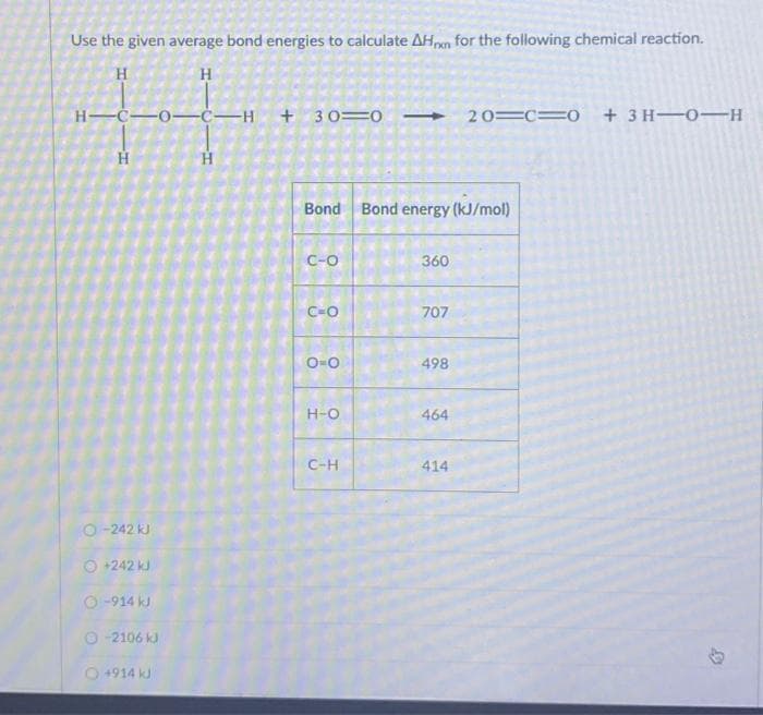 Use the given average bond energies to calculate AHon for the following chemical reaction.
H
H
H-C-0-CH +30=020 C 0 + 3H-0-H
H
O-242 kJ
O +242 kJ
O-914 kJ
Ⓒ-2106 kJ
O +914 kJ
H
Bond Bond energy (kJ/mol)
C-O
C-O
ONO
H-O
C-H
360
707
498
464
414