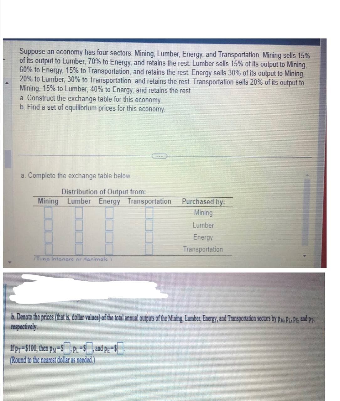 Suppose an economy has four sectors: Mining, Lumber, Energy, and Transportation. Mining sells 15%
of its output to Lumber, 70% to Energy, and retains the rest. Lumber sells 15% of its output to Mining,
60% to Energy, 15% to Transportation, and retains the rest. Energy sells 30% of its output to Mining,
20% to Lumber, 30% to Transportation, and retains the rest. Transportation sells 20% of its output to
Mining, 15% to Lumber, 40% to Energy, and retains the rest.
a. Construct the exchange table for this economy.
b. Find a set of equilibrium prices for this economy.
a. Complete the exchange table below.
Distribution of Output from:
Mining Lumber Energy Transportation
Tuna intenars ar darimale
Purchased by:
Mining
Lumber
Energy
Transportation
b. Denote the prices (that is, dollar values) of the total annual outputs of the Mining, Lumber, Energy, and Transportation sectors by PM. PL. P. and PT,
fpy=$100, then PM-SPL-S, and pe=$
(Round to the nearest dollar as needed.)