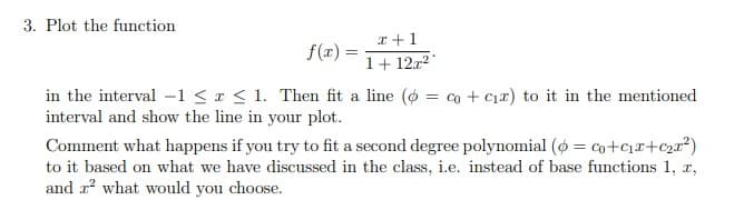 3. Plot the function
I +1
f(r) =
1+ 12r2
in the interval -1 < x < 1. Then fit a line (o = co + c1r) to it in the mentioned
interval and show the line in your plot.
Comment what happens if you try to fit a second degree polynomial (ø = co+cr+c2r²)
to it based on what we have discussed in the class, i.e. instead of base functions 1, r,
and r? what would you choose.
