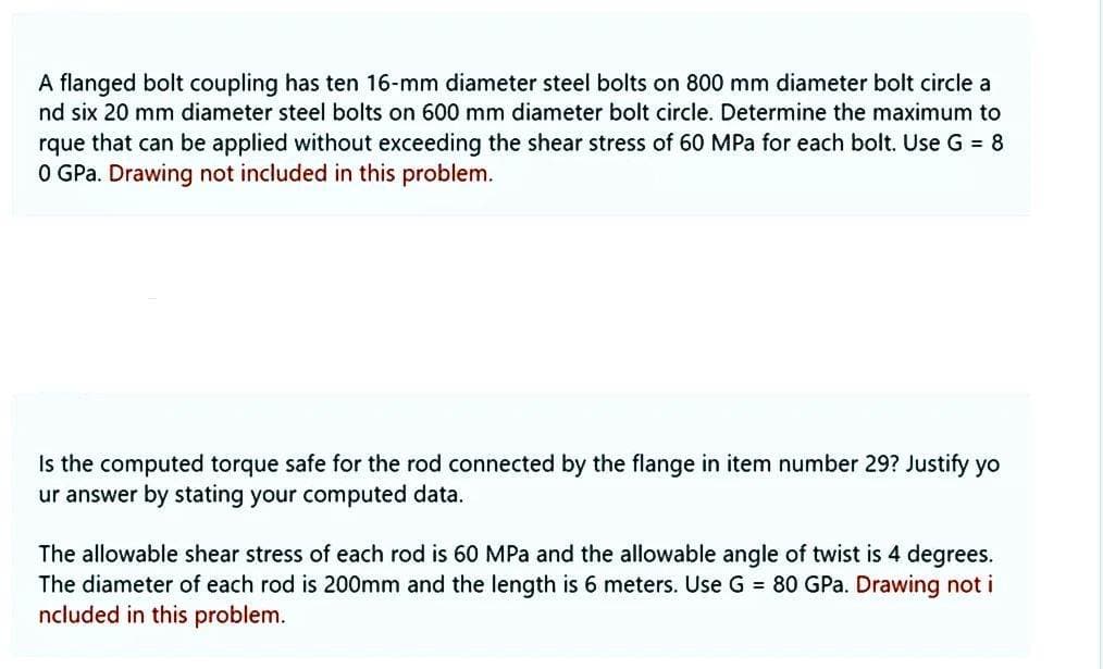 A flanged bolt coupling has ten 16-mm diameter steel bolts on 800 mm diameter bolt circle a
nd six 20 mm diameter steel bolts on 600 mm diameter bolt circle. Determine the maximum to
rque that can be applied without exceeding the shear stress of 60 MPa for each bolt. Use G = 8
0 GPa. Drawing not included in this problem.
Is the computed torque safe for the rod connected by the flange in item number 29? Justify yo
ur answer by stating your computed data.
The allowable shear stress of each rod is 60 MPa and the allowable angle of twist is 4 degrees.
The diameter of each rod is 200mm and the length is 6 meters. Use G = 80 GPa. Drawing not i
Included in this problem.