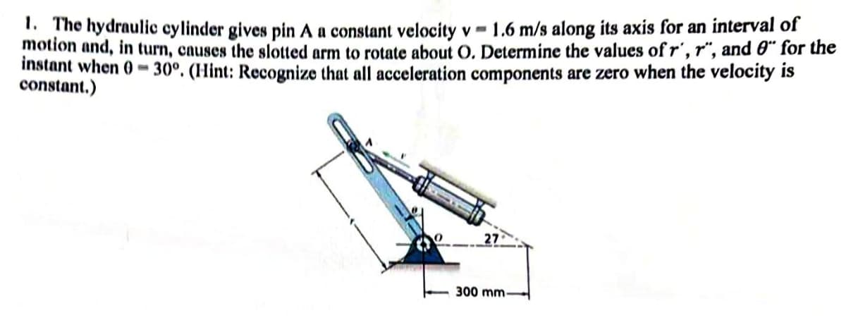 1. The hydraulic cylinder gives pin A a constant velocity v 1.6 m/s along its axis for an interval of
motion and, in turn, causes the slotted arm to rotate about O. Determine the values of r', r", and " for the
instant when 0-30°. (Hint: Recognize that all acceleration components are zero when the velocity is
constant.)
27
300 mm-