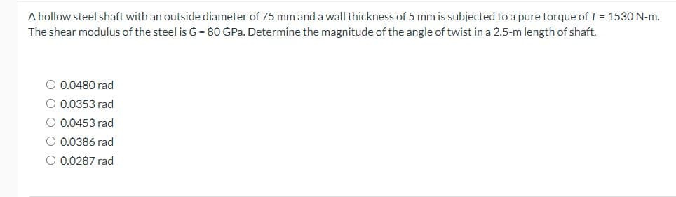 A hollow steel shaft with an outside diameter of 75 mm and a wall thickness of 5 mm is subjected to a pure torque of T = 1530 N-m.
The shear modulus of the steel is G = 80 GPa. Determine the magnitude of the angle of twist in a 2.5-m length of shaft.
0.0480 rad
O 0.0353 rad
O 0.0453 rad
0.0386 rad
O 0.0287 rad