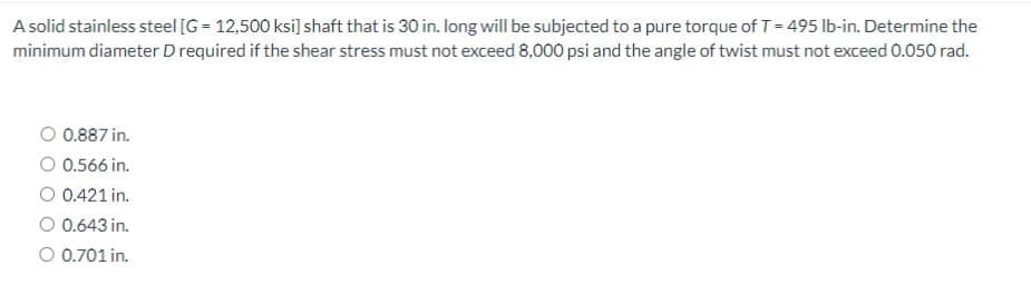 A solid stainless steel [G= 12,500 ksi] shaft that is 30 in. long will be subjected to a pure torque of T=495 lb-in. Determine the
minimum diameter D required if the shear stress must not exceed 8,000 psi and the angle of twist must not exceed 0.050 rad.
O 0.887 in.
O 0.566 in.
O 0.421 in.
O 0.643 in.
O 0.701 in.