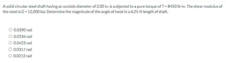 A solid circular steel shaft having an outside diameter of 2.00 in. is subjected to a pure torque of T=8450 lb-in. The shear modulus of
the steel is G = 12,000 ksi. Determine the magnitude of the angle of twist in a 6.25-ft length of shaft.
O 0.0390 rad
O 0.0336 rad
O 0.0423 rad
O 0.0317 rad
O 0.0212 rad