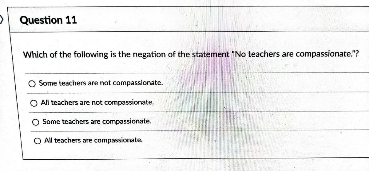 Question 11
Which of the following is the negation of the statement "No teachers are compassionate."?
Some teachers are not compassionate.
All teachers are not compassionate.
Some teachers are compassionate.
O All teachers are compassionate.