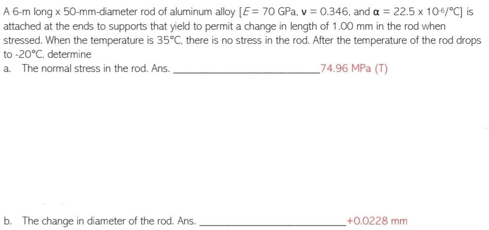 A 6-m long x 50-mm-diameter rod of aluminum alloy [E = 70 GPa, v = 0.346, and a = 22.5 x 10-6/°C] is
attached at the ends to supports that yield to permit a change in length of 1.00 mm in the rod when
stressed. When the temperature is 35°C, there is no stress in the rod. After the temperature of the rod drops
to -20°C, determine
a.
The normal stress in the rod. Ans.
74.96 MPa (T)
b. The change in diameter of the rod. Ans.
+0.0228 mm