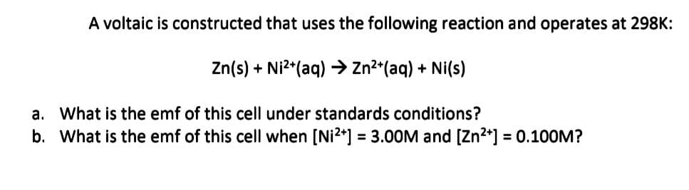 A voltaic is constructed that uses the following reaction and operates at 298K:
Zn(s) + Ni²+ (aq) → Zn²+ (aq) + Ni(s)
a. What is the emf of this cell under standards conditions?
b. What is the emf of this cell when [Ni²+] = 3.00M and [Zn²+] = 0.100M?