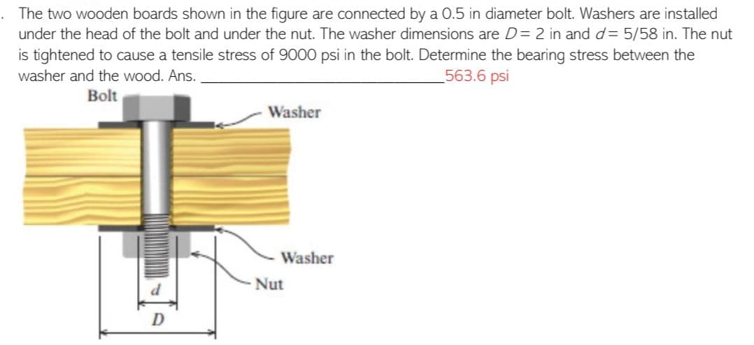 The two wooden boards shown in the figure are connected by a 0.5 in diameter bolt. Washers are installed
under the head of the bolt and under the nut. The washer dimensions are D = 2 in and d= 5/58 in. The nut
is tightened to cause a tensile stress of 9000 psi in the bolt. Determine the bearing stress between the
563.6 psi
washer and the wood. Ans.
Bolt
D
Washer
- Washer
Nut