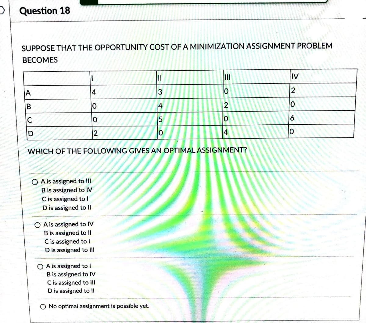 Question 18
SUPPOSE THAT THE OPPORTUNITY COST OF A MINIMIZATION ASSIGNMENT PROBLEM
BECOMES
A
B
C
D
||
4
10
0
2
OA is assigned to III
B is assigned to IV
C is assigned to l
D is assigned to II
O A is assigned to IV
B is assigned to II
C is assigned to I
D is assigned to III
O A is assigned to I
B is assigned to IV
|||
3
4
WHICH OF THE FOLLOWING GIVES AN OPTIMAL ASSIGNMENT?
C is assigned to III
D is assigned to II
O No optimal assignment is possible yet.
5
0
III
10
2
0
4
IV
2
0
6
10