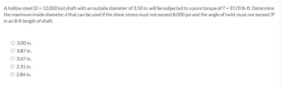 A hollow steel [G= 12,000 ksi] shaft with an outside diameter of 3.50 in. will be subjected to a pure torque of T = 3170 lb-ft. Determine
the maximum inside diameter d that can be used if the shear stress must not exceed 8,000 psi and the angle of twist must not exceed 3°
in an 8-ft length of shaft.
O 3.00 in.
O 3.87 in.
O 3.67 in.
O 2.31 in.
O 2.84 in.