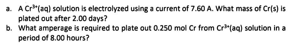 a. A Cr³+ (aq) solution is electrolyzed using a current of 7.60 A. What mass of Cr(s) is
plated out after 2.00 days?
b.
What amperage is required to plate out 0.250 mol Cr from Cr³+(aq) solution in a
period of 8.00 hours?