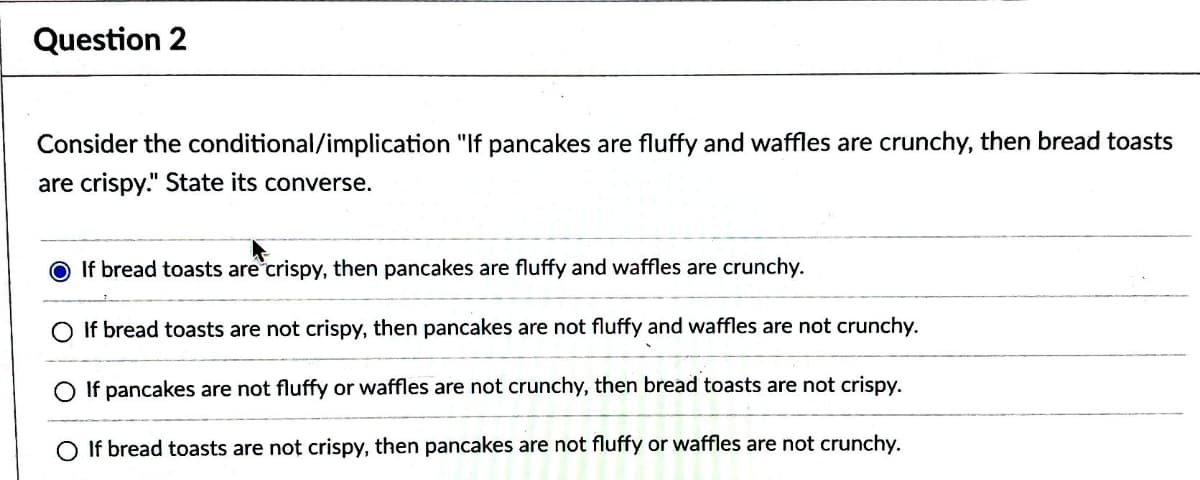 Question 2
Consider the conditional/implication "If pancakes are fluffy and waffles are crunchy, then bread toasts
are crispy." State its converse.
If bread toasts are crispy, then pancakes are fluffy and waffles are crunchy.
O If bread toasts are not crispy, then pancakes are not fluffy and waffles are not crunchy.
If pancakes are not fluffy or waffles are not crunchy, then bread toasts are not crispy.
O If bread toasts are not crispy, then pancakes are not fluffy or waffles are not crunchy.