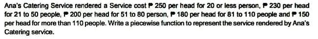 Ana's Catering Service rendered a Service cost P 250 per head for 20 or less person, P 230 per head
for 21 to 50 people, 200 per head for 51 to 80 person, P 180 per head for 81 to 110 people and 150
per head for more than 110 people. Write a piecewise function to represent the service rendered by Ana's
Catering service.