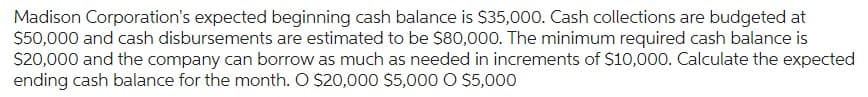 Madison Corporation's expected beginning cash balance is $35,000. Cash collections are budgeted at
$50,000 and cash disbursements are estimated to be $80,000. The minimum required cash balance is
$20,000 and the company can borrow as much as needed in increments of $10,000. Calculate the expected
ending cash balance for the month. O $20,000 $5,000 0 $5,000