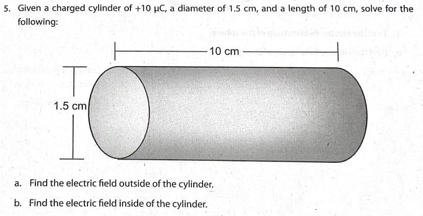 5. Given a charged cylinder of +10 µC, a diameter of 1.5 cm, and a length of 10 cm, solve for the
following:
10 cm
1.5 cm
a. Find the electric field outside of the cylinder.
b. Find the electric field inside of the cylinder.
